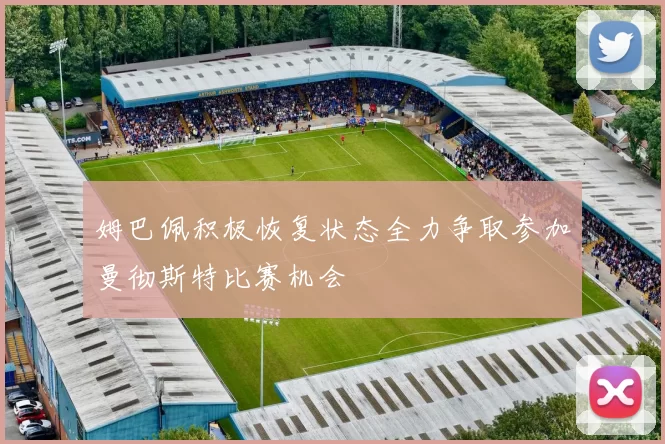 姆巴佩积极恢复状态全力争取参加曼彻斯特比赛机会