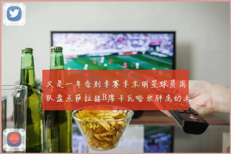 又是一年告别季赛季末明星球员离队盘点萨拉赫B席卡瓦哈尔胖虎的未来去向