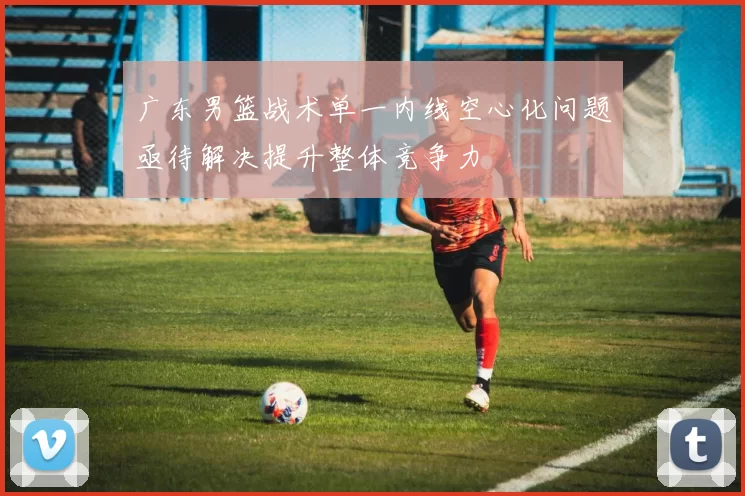 广东男篮战术单一内线空心化问题亟待解决提升整体竞争力